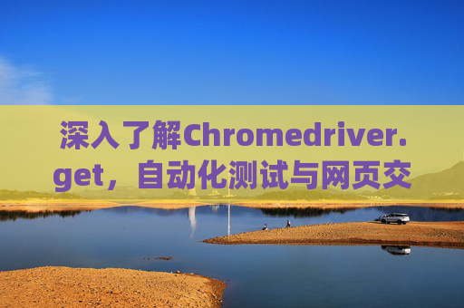 深入了解Chromedriver.get，自动化测试与网页交互的关键工具